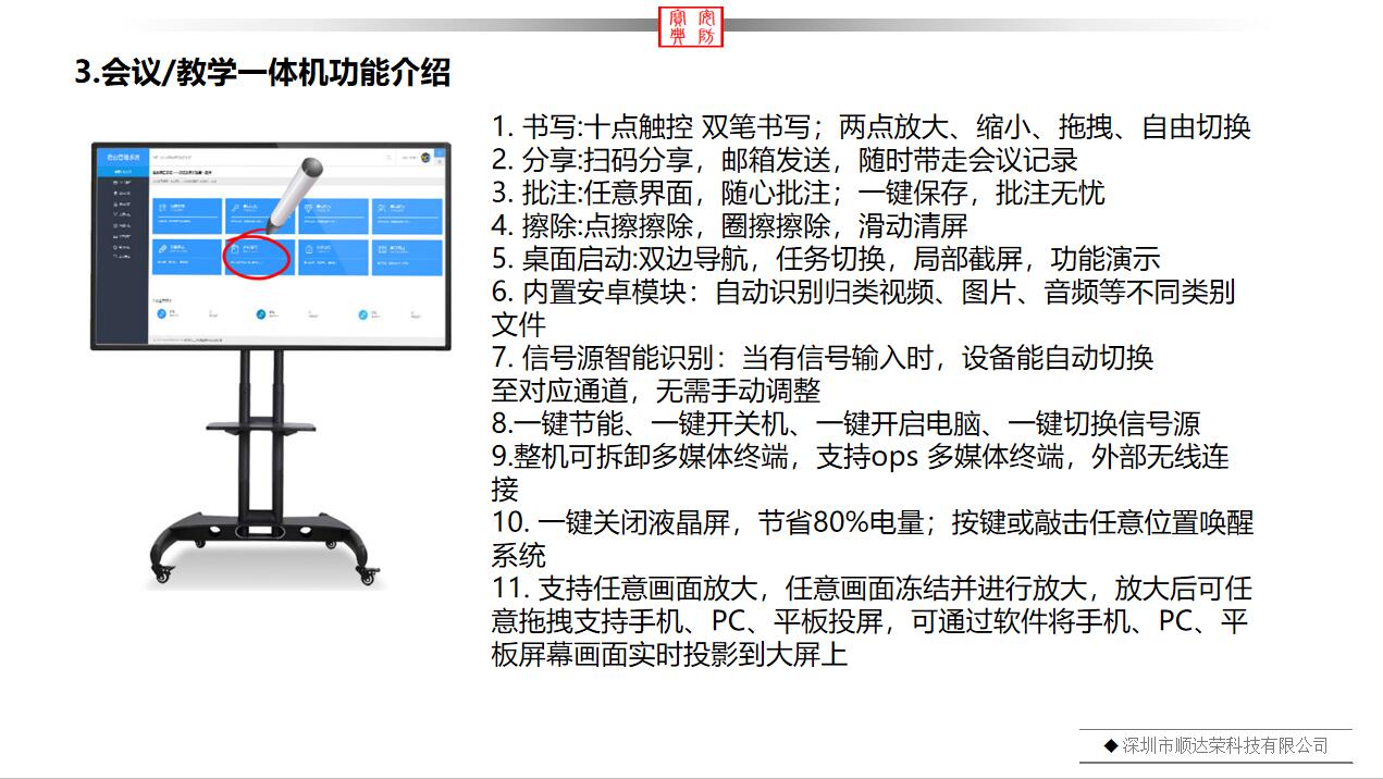 多媒體一體機產品功能介紹：1. 書寫:十點觸控 雙筆書寫；兩點放大、縮小、拖拽、自由切換 2. 分享:掃碼分享，郵箱發送，隨時帶走會議記錄 3. 批注:任意界面，隨心批注；一鍵保存，批注無憂 4. 擦除:點擦擦除，圈擦擦除，滑動清屏 5. 桌面啟動:雙邊導航，任務切換，局部截屏，功能演示 6. 內置安卓模塊：自動識別歸類視頻、圖片、音頻等不同類別文件 7. 信號源智能識別：當有信號輸入時，設備能自動切換 至對應通道，無需手動調整 8.一鍵節能、一鍵開關機、一鍵開啟電腦、一鍵切換信號源 9.整機可拆卸多媒體終端，支持ops 多媒體終端，外部無線連接 10. 一鍵關閉液晶屏，節省80%電量；按鍵或敲擊任意位置喚醒系統 11. 支持任意畫面放大，任意畫面凍結并進行放大，放大后可任意拖拽支持手機、PC、平板投屏，可通過軟件將手機、PC、平板屏幕畫面實時投影到大屏上