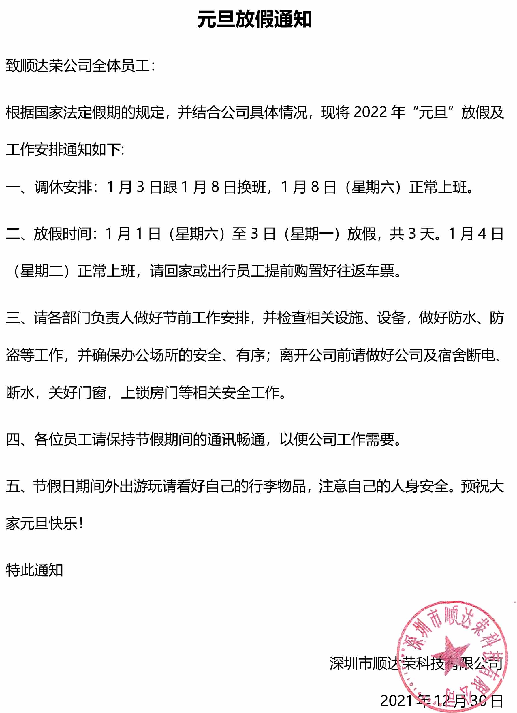 元旦放假通知 致順達榮公司全體員工： 根據國家法定假期的規定，并結合公司具體情況，現將2022年“元旦”放假及工作安排通知如下: 一、調休安排：1月3日跟1月8日換班，1月8日（星期六）正常上班。 二、放假時間：1月1日（星期六）至3日（星期一）放假，共3天。1月4日（星期二）正常上班，請回家或出行員工提前購置好往返車票。 三、請各部門負責人做好節前工作安排，并檢查相關設施、設備，做好防水、防盜等工作，并確保辦公場所的安全、有序；離開公司前請做好公司及宿舍斷電、斷水，關好門窗，上鎖房門等相關安全工作。 四、各位員工請保持節假期間的通訊暢通，以便公司工作需要。 五、節假日期間外出游玩請看好自己的行李物品，注意自己的人身安全。預祝大家元旦快樂！ 特此通知                                               深圳市順達榮科技有限公司 2021年12月30日